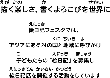 描く楽しさ、書くよろこびを世界に 絵日記フェスタでは、アジアにある24の国と地域に呼びかけ、子どもたちの「絵日記」を募集し、絵日記展を開催する活動をしています